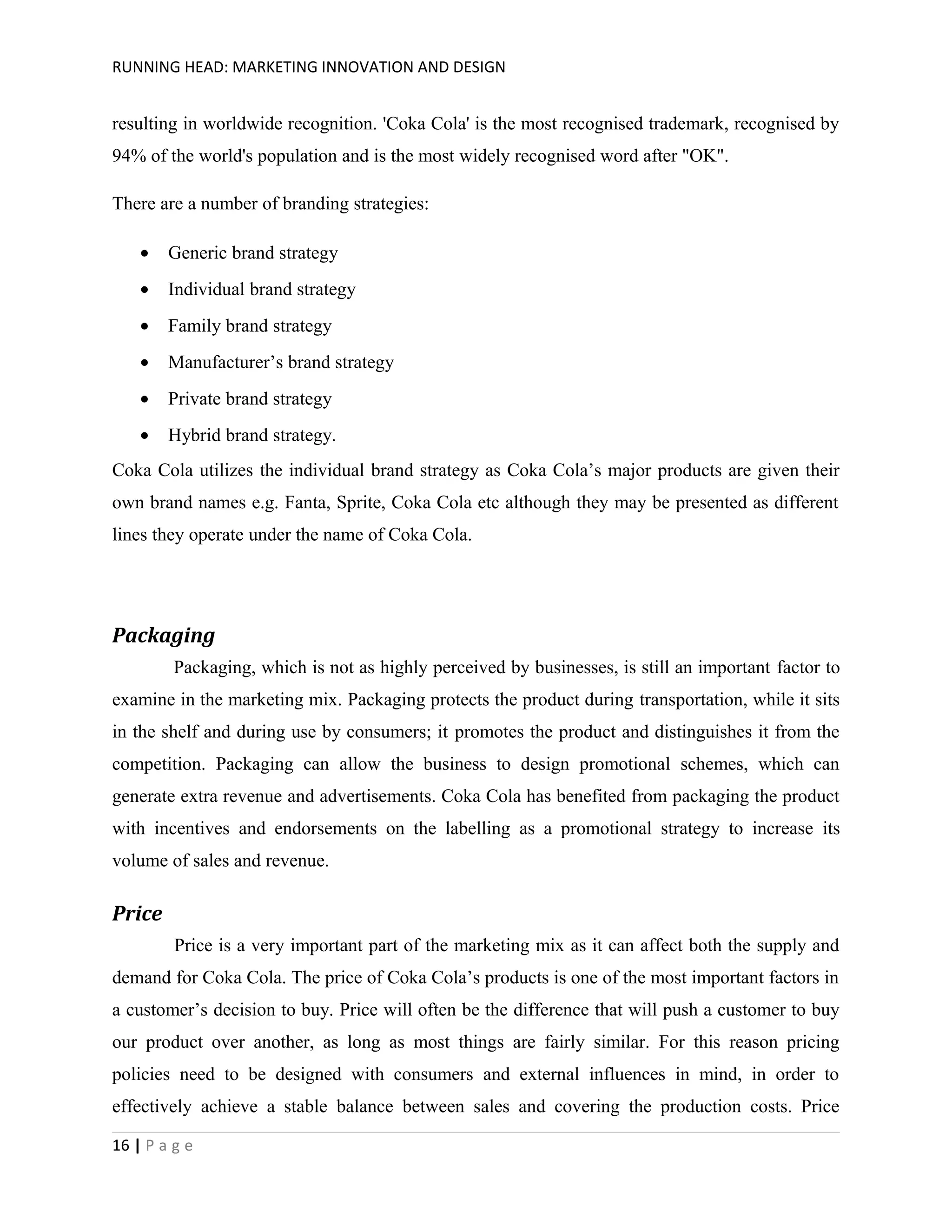 RUNNING HEAD: MARKETING INNOVATION AND DESIGN

resulting in worldwide recognition. 'Coka Cola' is the most recognised trademark, recognised by
94% of the world's population and is the most widely recognised word after "OK".
There are a number of branding strategies:
•

Generic brand strategy

•

Individual brand strategy

•

Family brand strategy

•

Manufacturer’s brand strategy

•

Private brand strategy

•

Hybrid brand strategy.

Coka Cola utilizes the individual brand strategy as Coka Cola’s major products are given their
own brand names e.g. Fanta, Sprite, Coka Cola etc although they may be presented as different
lines they operate under the name of Coka Cola.

Packaging
Packaging, which is not as highly perceived by businesses, is still an important factor to
examine in the marketing mix. Packaging protects the product during transportation, while it sits
in the shelf and during use by consumers; it promotes the product and distinguishes it from the
competition. Packaging can allow the business to design promotional schemes, which can
generate extra revenue and advertisements. Coka Cola has benefited from packaging the product
with incentives and endorsements on the labelling as a promotional strategy to increase its
volume of sales and revenue.

Price
Price is a very important part of the marketing mix as it can affect both the supply and
demand for Coka Cola. The price of Coka Cola’s products is one of the most important factors in
a customer’s decision to buy. Price will often be the difference that will push a customer to buy
our product over another, as long as most things are fairly similar. For this reason pricing
policies need to be designed with consumers and external influences in mind, in order to
effectively achieve a stable balance between sales and covering the production costs. Price
16 | P a g e

 