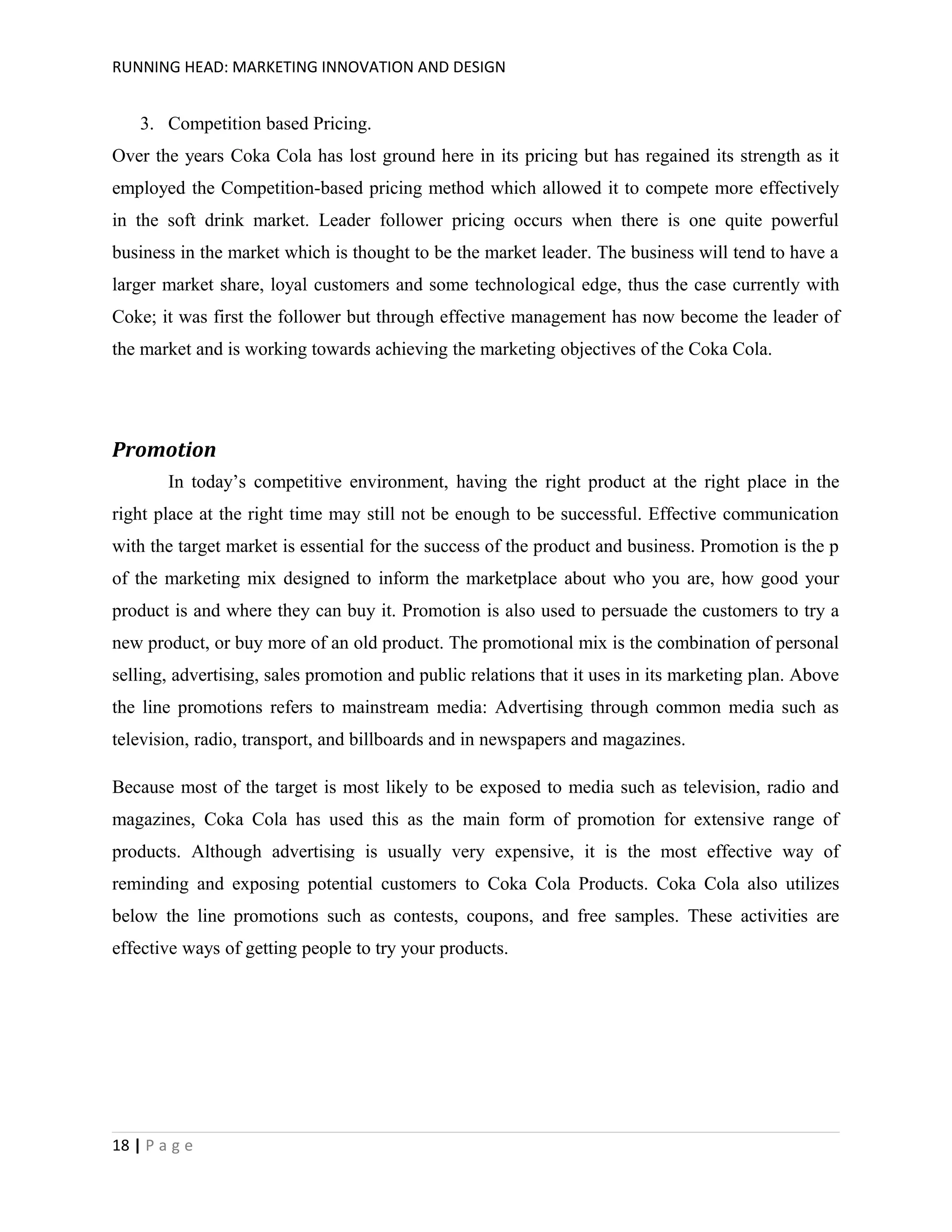RUNNING HEAD: MARKETING INNOVATION AND DESIGN

3. Competition based Pricing.
Over the years Coka Cola has lost ground here in its pricing but has regained its strength as it
employed the Competition-based pricing method which allowed it to compete more effectively
in the soft drink market. Leader follower pricing occurs when there is one quite powerful
business in the market which is thought to be the market leader. The business will tend to have a
larger market share, loyal customers and some technological edge, thus the case currently with
Coke; it was first the follower but through effective management has now become the leader of
the market and is working towards achieving the marketing objectives of the Coka Cola.

Promotion
In today’s competitive environment, having the right product at the right place in the
right place at the right time may still not be enough to be successful. Effective communication
with the target market is essential for the success of the product and business. Promotion is the p
of the marketing mix designed to inform the marketplace about who you are, how good your
product is and where they can buy it. Promotion is also used to persuade the customers to try a
new product, or buy more of an old product. The promotional mix is the combination of personal
selling, advertising, sales promotion and public relations that it uses in its marketing plan. Above
the line promotions refers to mainstream media: Advertising through common media such as
television, radio, transport, and billboards and in newspapers and magazines.
Because most of the target is most likely to be exposed to media such as television, radio and
magazines, Coka Cola has used this as the main form of promotion for extensive range of
products. Although advertising is usually very expensive, it is the most effective way of
reminding and exposing potential customers to Coka Cola Products. Coka Cola also utilizes
below the line promotions such as contests, coupons, and free samples. These activities are
effective ways of getting people to try your products.

18 | P a g e

 