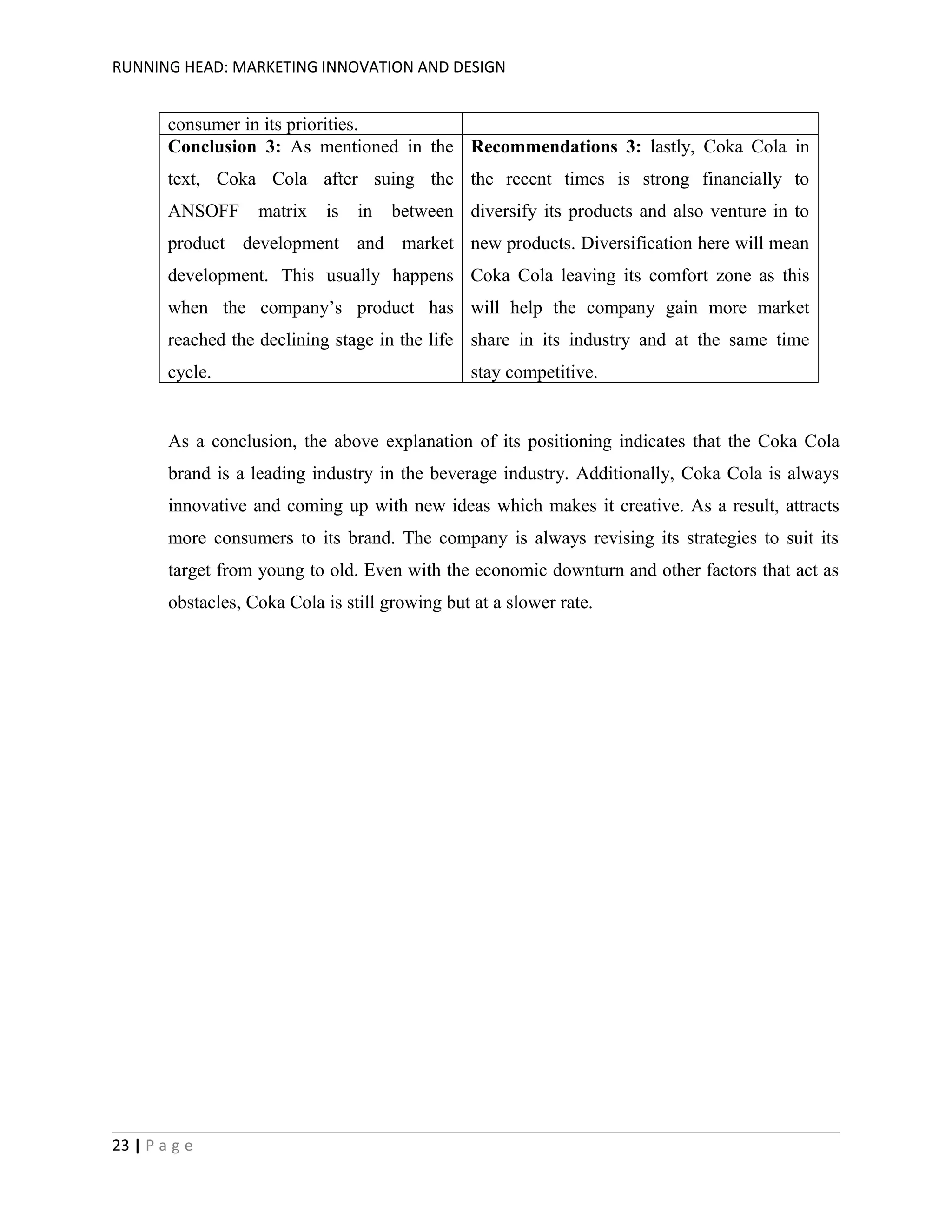 RUNNING HEAD: MARKETING INNOVATION AND DESIGN

consumer in its priorities.
Conclusion 3: As mentioned in the Recommendations 3: lastly, Coka Cola in
text, Coka Cola after suing the the recent times is strong financially to
ANSOFF

matrix

is

in

between diversify its products and also venture in to

product development and market new products. Diversification here will mean
development. This usually happens Coka Cola leaving its comfort zone as this
when the company’s product has will help the company gain more market
reached the declining stage in the life share in its industry and at the same time
cycle.

stay competitive.

As a conclusion, the above explanation of its positioning indicates that the Coka Cola
brand is a leading industry in the beverage industry. Additionally, Coka Cola is always
innovative and coming up with new ideas which makes it creative. As a result, attracts
more consumers to its brand. The company is always revising its strategies to suit its
target from young to old. Even with the economic downturn and other factors that act as
obstacles, Coka Cola is still growing but at a slower rate.

23 | P a g e

 