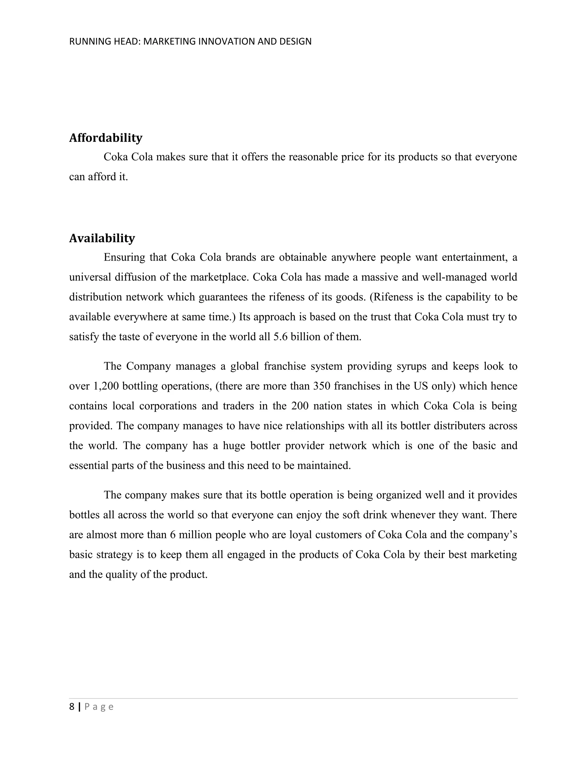 RUNNING HEAD: MARKETING INNOVATION AND DESIGN

Affordability
Coka Cola makes sure that it offers the reasonable price for its products so that everyone
can afford it.

Availability
Ensuring that Coka Cola brands are obtainable anywhere people want entertainment, a
universal diffusion of the marketplace. Coka Cola has made a massive and well-managed world
distribution network which guarantees the rifeness of its goods. (Rifeness is the capability to be
available everywhere at same time.) Its approach is based on the trust that Coka Cola must try to
satisfy the taste of everyone in the world all 5.6 billion of them.
The Company manages a global franchise system providing syrups and keeps look to
over 1,200 bottling operations, (there are more than 350 franchises in the US only) which hence
contains local corporations and traders in the 200 nation states in which Coka Cola is being
provided. The company manages to have nice relationships with all its bottler distributers across
the world. The company has a huge bottler provider network which is one of the basic and
essential parts of the business and this need to be maintained.
The company makes sure that its bottle operation is being organized well and it provides
bottles all across the world so that everyone can enjoy the soft drink whenever they want. There
are almost more than 6 million people who are loyal customers of Coka Cola and the company’s
basic strategy is to keep them all engaged in the products of Coka Cola by their best marketing
and the quality of the product.

8|Page

 