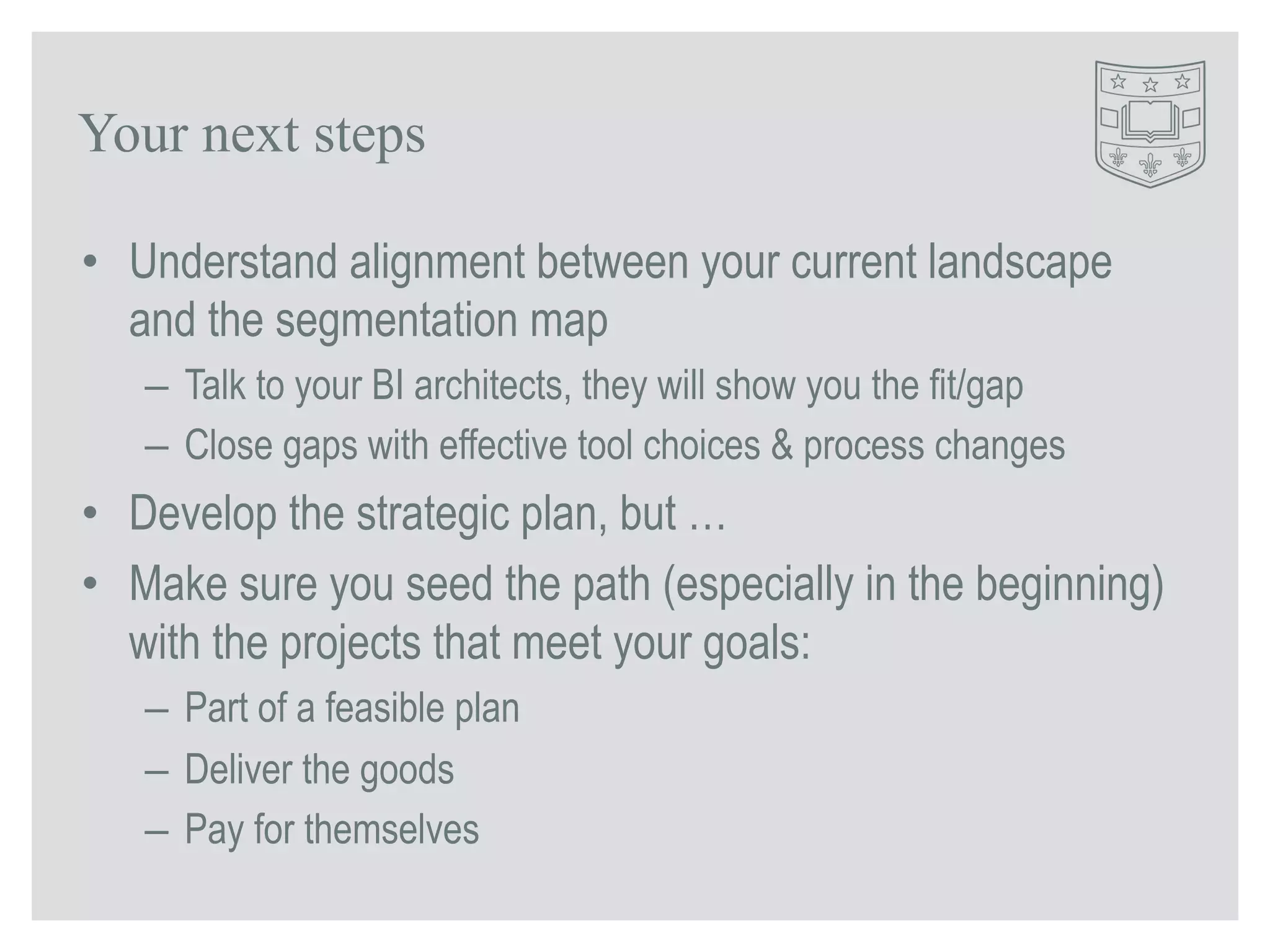 Your next steps 
• Understand alignment between your current landscape 
and the segmentation map 
– Talk to your BI architects, they will show you the fit/gap 
– Close gaps with effective tool choices & process changes 
• Develop the strategic plan, but … 
• Make sure you seed the path (especially in the beginning) 
with the projects that meet your goals: 
– Part of a feasible plan 
– Deliver the goods 
– Pay for themselves 
 