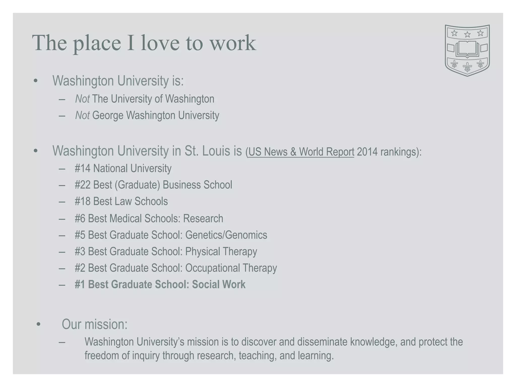 The place I love to work 
• Washington University is: 
– Not The University of Washington 
– Not George Washington University 
• Washington University in St. Louis is (US News & World Report 2014 rankings): 
– #14 National University 
– #22 Best (Graduate) Business School 
– #18 Best Law Schools 
– #6 Best Medical Schools: Research 
– #5 Best Graduate School: Genetics/Genomics 
– #3 Best Graduate School: Physical Therapy 
– #2 Best Graduate School: Occupational Therapy 
– #1 Best Graduate School: Social Work 
• Our mission: 
– Washington University’s mission is to discover and disseminate knowledge, and protect the 
freedom of inquiry through research, teaching, and learning. 
 