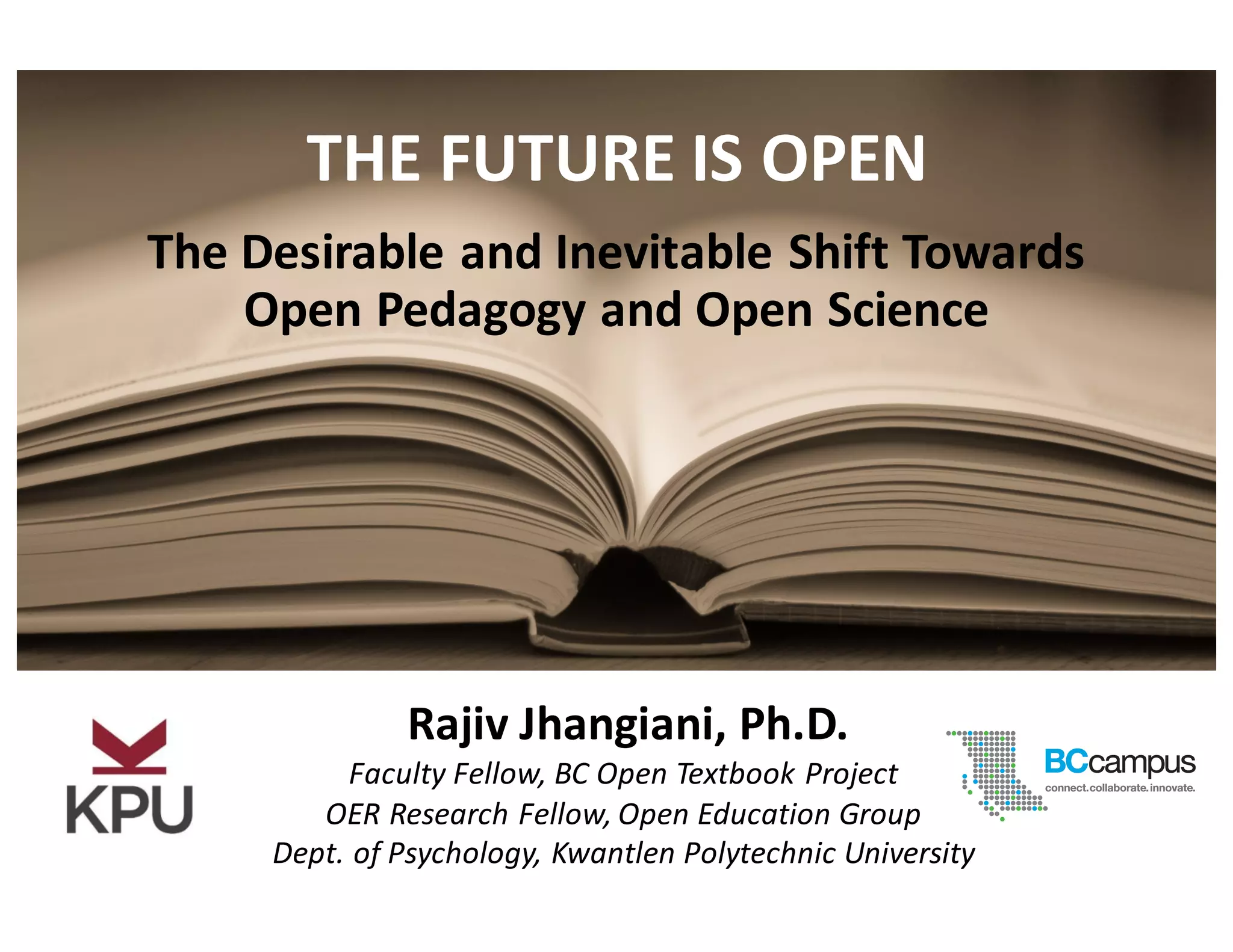 Faculty	
  Fellow,	
  BC	
  Open	
  Textbook	
  Project
OER	
  Research	
  Fellow,	
  Open	
  Education	
  Group
Dept.	
  of	
  Psychology,	
  Kwantlen	
  Polytechnic	
  University
Rajiv	
  Jhangiani,	
  Ph.D.
The	
  Desirable	
  and	
  Inevitable	
  Shift	
  Towards	
  
Open	
  Pedagogy	
  and	
  Open	
  Science
THE	
  FUTURE	
  IS	
  OPEN
 