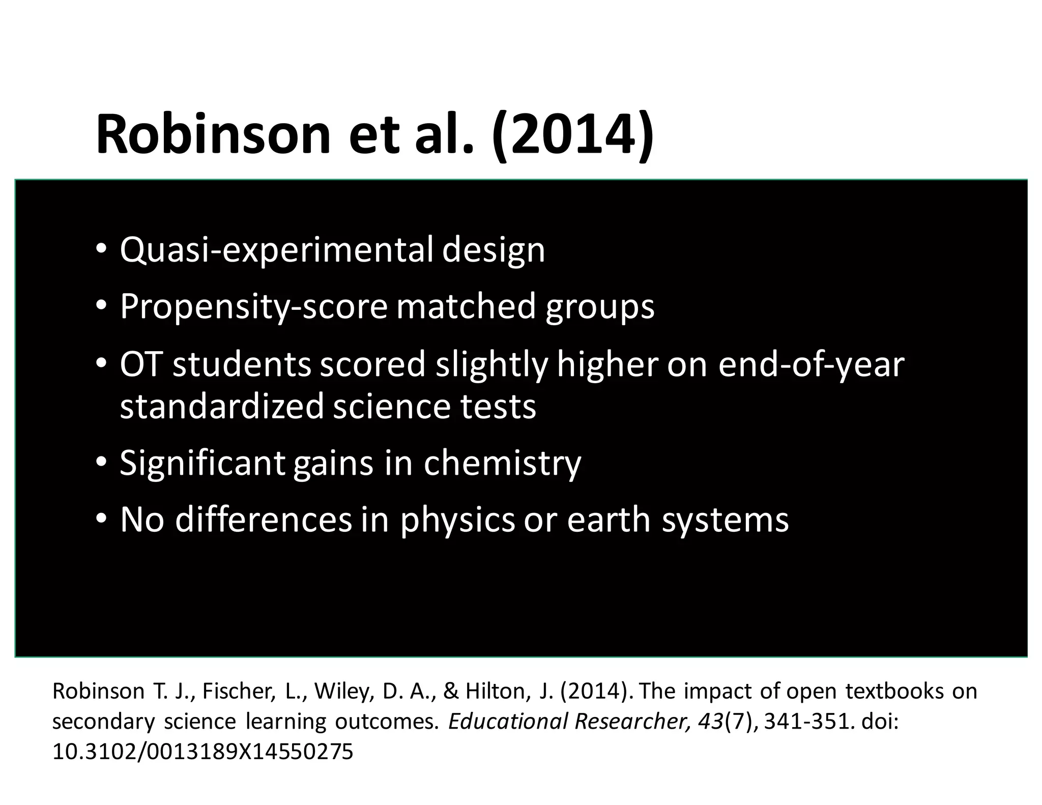 Robinson	
  et	
  al.	
  (2014)
• Quasi-­‐experimental	
  design
• Propensity-­‐score	
  matched	
  groups
• OT	
  students	
  scored	
  slightly	
  higher	
  on	
  end-­‐of-­‐year	
  
standardized	
  science	
  tests
• Significant	
  gains	
  in	
  chemistry
• No	
  differences	
  in	
  physics	
  or	
  earth	
  systems
Robinson	
  T.	
  J.,	
  Fischer,	
  L.,	
  Wiley,	
  D.	
  A.,	
  &	
  Hilton,	
  J.	
  (2014).	
  The	
  impact	
  of	
  open	
  textbooks	
  on	
  
secondary	
  science	
  learning	
  outcomes.	
  Educational	
  Researcher,	
  43(7),	
  341-­‐351. doi:	
  
10.3102/0013189X14550275
 