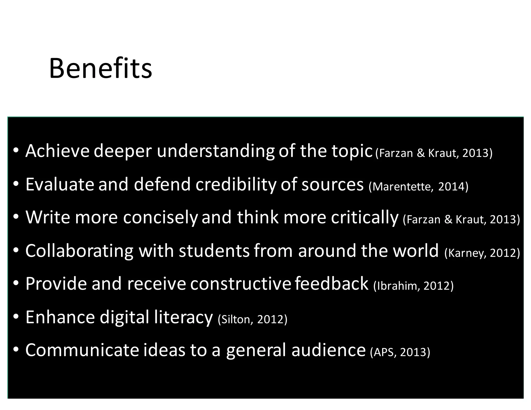Benefits
• Achieve	
  deeper	
  understanding	
  of	
  the	
  topic(Farzan &	
  Kraut,	
  2013)
• Evaluate	
  and	
  defend	
  credibility	
  of	
  sources	
  (Marentette,	
  2014)
• Write	
  more	
  concisely	
  and	
  think	
  more	
  critically	
  (Farzan &	
  Kraut,	
  2013)
• Collaborating	
  with	
  students	
  from	
  around	
  the	
  world	
  (Karney,	
  2012)
• Provide	
  and	
  receive	
  constructive	
  feedback	
  (Ibrahim,	
  2012)
• Enhance	
  digital	
  literacy	
  (Silton,	
  2012)
• Communicate	
  ideas	
  to	
  a	
  general	
  audience	
  (APS,	
  2013)
 