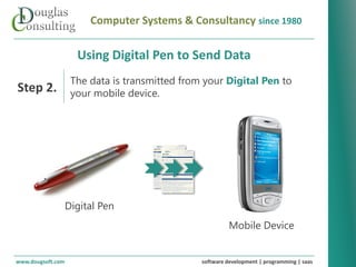 Computer Systems & Consultancy since 1980

                     Using Digital Pen to Send Data
                    The data is transmitted from your Digital Pen to
Step 2.             your mobile device.




                   Digital Pen
                                                          Mobile Device


www.dougsoft.com                                software development | programming | saas
 