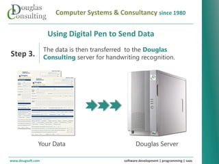 Computer Systems & Consultancy since 1980

                    Using Digital Pen to Send Data
                   The data is then transferred to the Douglas
Step 3.            Consulting server for handwriting recognition.




               Your Data                             Douglas Server

www.dougsoft.com                               software development | programming | saas
 