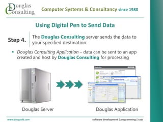 Computer Systems & Consultancy since 1980

                      Using Digital Pen to Send Data
                    The Douglas Consulting server sends the data to
Step 4.             your specified destination:
    Douglas Consulting Application – data can be sent to an app
     created and host by Douglas Consulting for processing




   Revolutionizing your business systems




           Douglas Server                          Douglas Application
www.dougsoft.com                                 software development | programming | saas
 