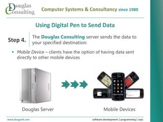 Computer Systems & Consultancy since 1980

                      Using Digital Pen to Send Data
                    The Douglas Consulting server sends the data to
Step 4.             your specified destination:
    Mobile Device – clients have the option of having data sent
     directly to other mobile devices




   Revolutionizing your business systems




           Douglas Server                                Mobile Devices
www.dougsoft.com                                 software development | programming | saas
 