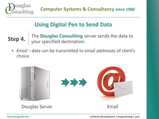 Computer Systems & Consultancy since 1980

                      Using Digital Pen to Send Data
                    The Douglas Consulting server sends the data to
Step 4.             your specified destination:
    Email – data can be transmitted to email addresses of client's
     choice




   Revolutionizing your business systems




           Douglas Server                                      Email
www.dougsoft.com                                 software development | programming | saas
 