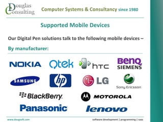 Computer Systems & Consultancy since 1980

                   Supported Mobile Devices

Our Digital Pen solutions talk to the following mobile devices –
By manufacturer:




www.dougsoft.com                        software development | programming | saas
 