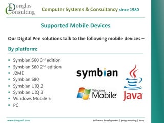 Computer Systems & Consultancy since 1980

                   Supported Mobile Devices

Our Digital Pen solutions talk to the following mobile devices –
By platform:

   Symbian S60 3rd edition
   Symbian S60 2nd edition
   J2ME
   Symbian S80
   Symbian UIQ 2
   Symbian UIQ 3
   Windows Mobile 5
   PC


www.dougsoft.com                        software development | programming | saas
 