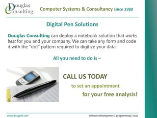 Computer Systems & Consultancy since 1980

                     Digital Pen Solutions
Douglas Consulting can deploy a notebook solution that works
best for you and your company. We can take any form and code
it with the "dot" pattern required to digitize your data.

                        All you need to do is –


                             CALL US TODAY
                                to set an appointment
                                      for your free analysis!


www.dougsoft.com                         software development | programming | saas
 