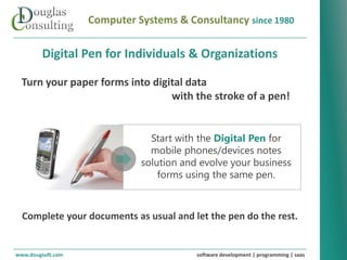 Computer Systems & Consultancy since 1980

        Digital Pen for Individuals & Organizations

  Turn your paper forms into digital data
                                 with the stroke of a pen!


                               Start with the Digital Pen for
                               mobile phones/devices notes
                             solution and evolve your business
                                 forms using the same pen.



  Complete your documents as usual and let the pen do the rest.


www.dougsoft.com                         software development | programming | saas
 
