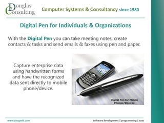 Computer Systems & Consultancy since 1980

        Digital Pen for Individuals & Organizations

With the Digital Pen you can take meeting notes, create
contacts & tasks and send emails & faxes using pen and paper.



   Capture enterprise data
  using handwritten forms
  and have the recognized
 data sent directly to mobile
        phone/device.

                                                      Digital Pen for Mobile
                                                        Phones/Devices




www.dougsoft.com                        software development | programming | saas
 
