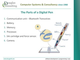 Computer Systems & Consultancy since 1980

                   The Parts of a Digital Pen
1. Communication unit – Bluetooth Transceiver.
2. Battery.
3. Memory.
4. Processor.
5. Ink cartridge and force sensor.
6. Camera.




www.dougsoft.com                        software development | programming | saas
 