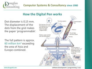 Computer Systems & Consultancy since 1980

                   How the Digital Pen works

Dot diameter is 0.15 mm.
The displacement of the
dots from the grid makes
the paper ‘programmable’.


The full pattern is approx.
60 million km2 exceeding
the area of Asia and
Europe combined.




www.dougsoft.com                        software development | programming | saas
 
