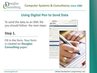 Computer Systems & Consultancy since 1980

                   Using Digital Pen to Send Data
To send the data to an XML file
you should follow the next steps:

Step 1.
Fill in the form. Your form
is created on Douglas
Consulting paper.




www.dougsoft.com                          software development | programming | saas
 
