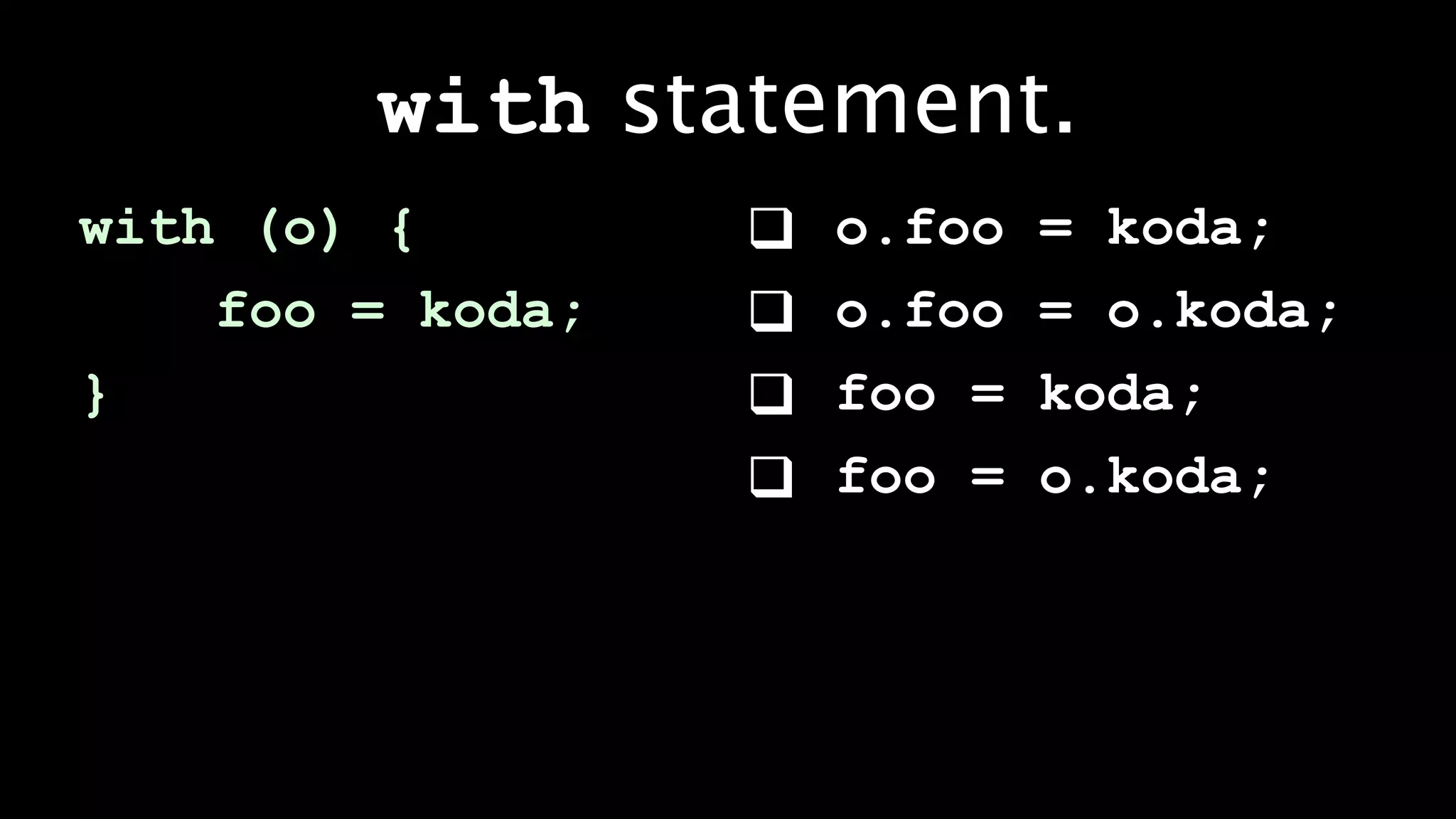 with statement.
with (o) {           o.foo   = koda;
    foo = koda;      o.foo   = o.koda;
}                    foo =   koda;
                     foo =   o.koda;
 