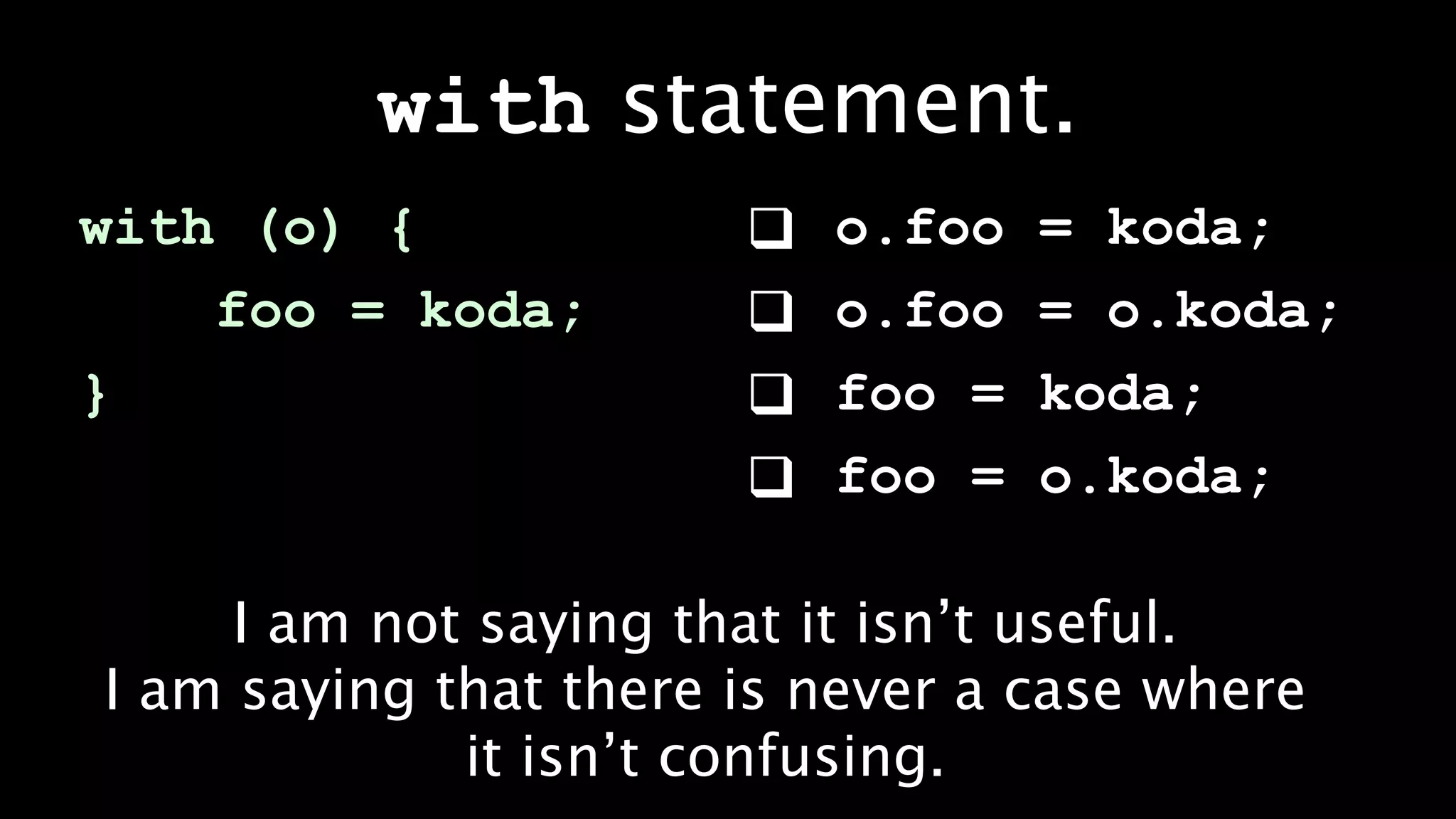with statement.
with (o) {                o.foo   = koda;
    foo = koda;           o.foo   = o.koda;
}                         foo =   koda;
                          foo =   o.koda;

     I am not saying that it isn’t useful.
I am saying that there is never a case where
             it isn’t confusing.
 