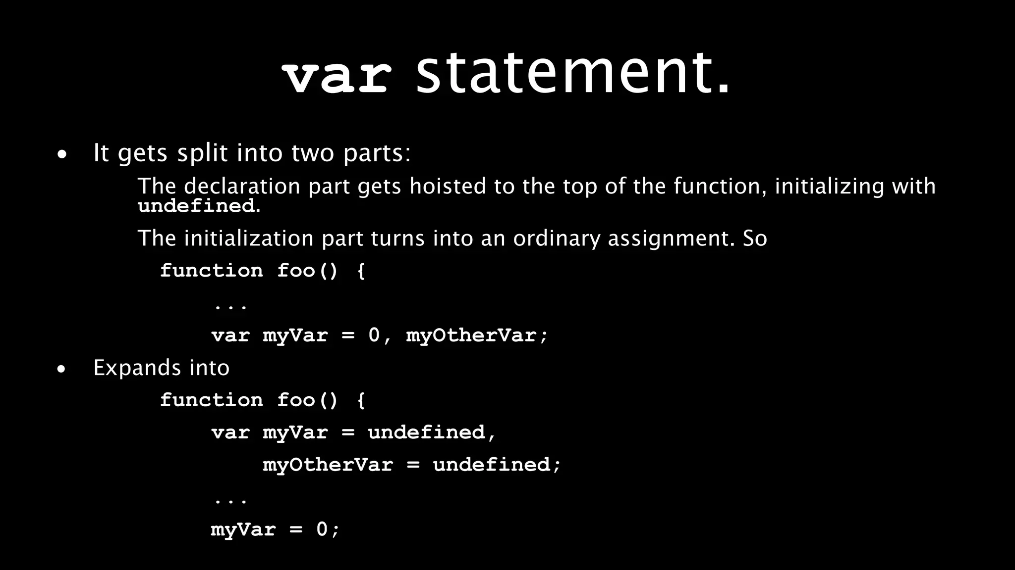 var statement.
• It gets split into two parts:
       The declaration part gets hoisted to the top of the function, initializing with
       undefined.
       The initialization part turns into an ordinary assignment. So
         function foo() {
              ...
              var myVar = 0, myOtherVar;
•   Expands into
         function foo() {
              var myVar = undefined,
                  myOtherVar = undefined;
              ...
              myVar = 0;
 