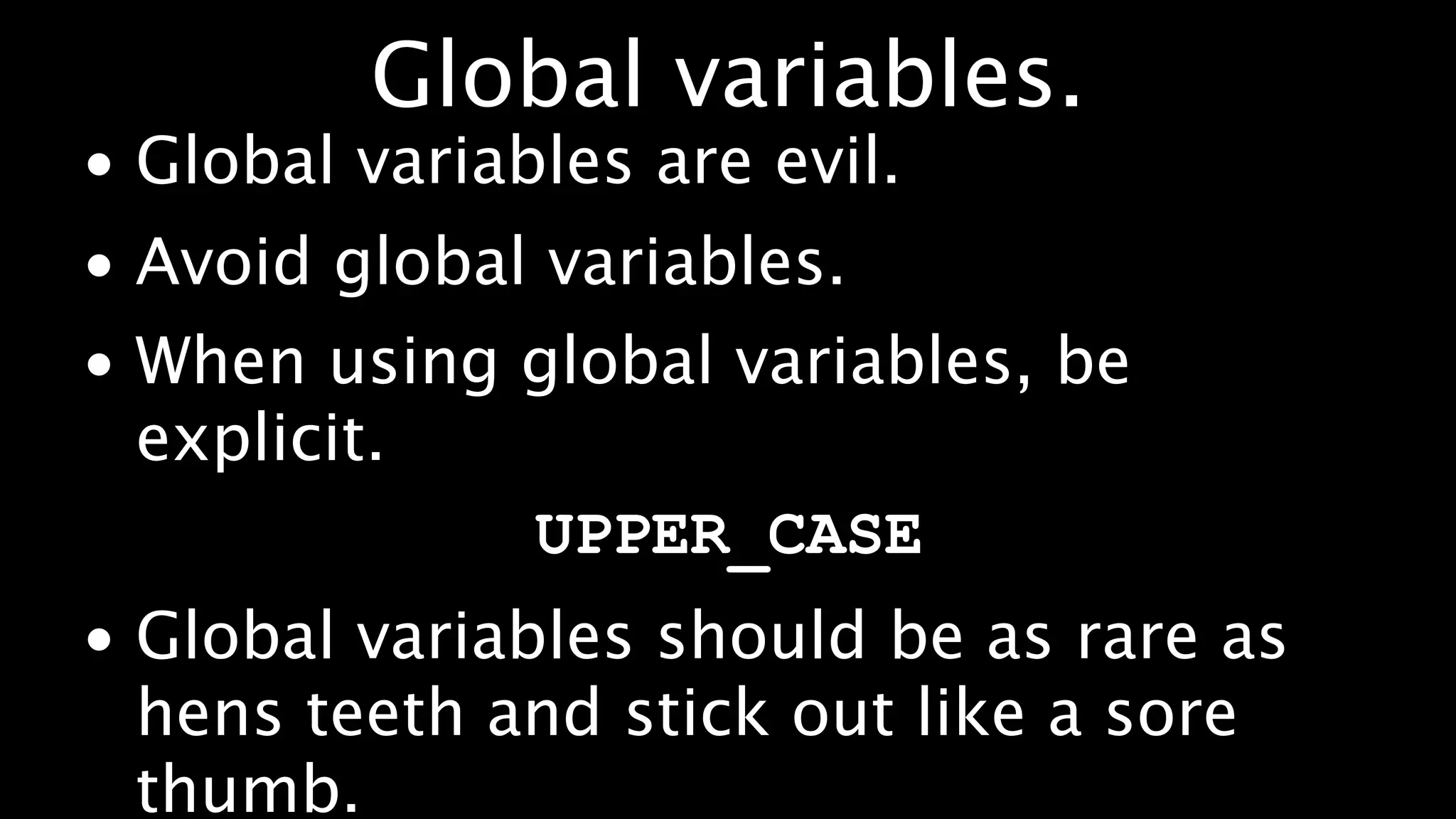 Global variables.
• Global variables are evil.
• Avoid global variables.
• When using global variables, be
  explicit.
             UPPER_CASE
• Global variables should be as rare as
  hens teeth and stick out like a sore
  thumb.
 