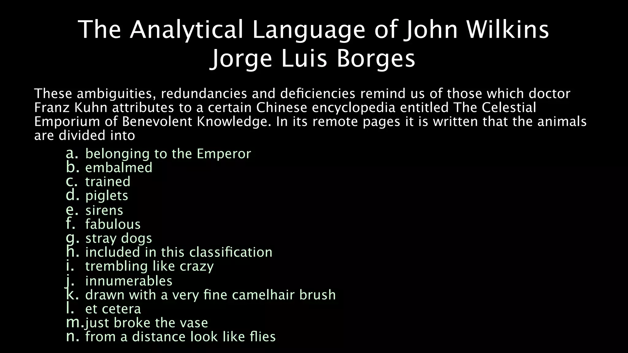 The Analytical Language of John Wilkins
                 Jorge Luis Borges
These ambiguities, redundancies and deﬁciencies remind us of those which doctor
Franz Kuhn attributes to a certain Chinese encyclopedia entitled The Celestial
Emporium of Benevolent Knowledge. In its remote pages it is written that the animals
are divided into
     a. belonging to the Emperor
     b. embalmed
     c. trained
     d. piglets
     e. sirens
     f. fabulous
     g. stray dogs
     h. included in this classiﬁcation
     i. trembling like crazy
     j. innumerables
     k. drawn with a very ﬁne camelhair brush
     l. et cetera
     m.just broke the vase
     n. from a distance look like ﬂies
 