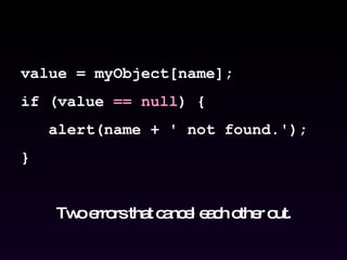 value = myObject[name]; if (value  == null ) { alert(name + ' not found.'); } Two errors that cancel each other out. 