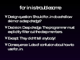 for in is troublesome Design question: Should for..in do a shallow skim or a deep dredge? Decision: Deep dredge. The programmer must explicitly filter out the deep members. Except: They didn't tell anybody! Consequence: Lots of confusion about how to use for..in. 