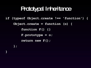 Prototypal Inheritance if (typeof Object.create !== 'function') { Object.create = function (o) { function F() {} F.prototype = o; return new F(); }; } 