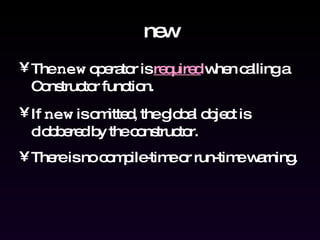 new The  new  operator is  required  when calling a Constructor function. If  new  is omitted, the global object is clobbered by the constructor. There is no compile-time or run-time warning. 