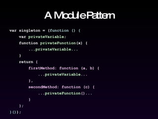A Module Pattern var singleton = ( function () { var  privateVariable ; function  privateFunction (x) { ... privateVariable ... } return  { firstMethod: function (a, b) { ... privateVariable ... }, secondMethod: function (c) { ... privateFunction ()... } } ; }() ); 