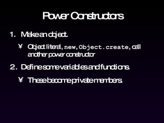 Power Constructors Make an object. Object literal,  new ,  Object.create , call another power constructor Define some variables and functions.  These become private members. 