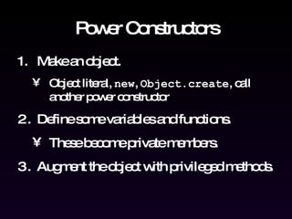 Power Constructors Make an object. Object literal,  new ,  Object.create , call another power constructor Define some variables and functions.  These become private members. Augment the object with privileged methods. 