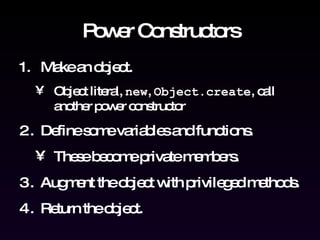 Power Constructors Make an object. Object literal,  new ,  Object.create , call another power constructor Define some variables and functions.  These become private members. Augment the object with privileged methods. Return the object. 