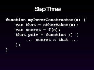 Step Three function myPowerConstructor(x) { var that = otherMaker(x); var secret = f(x); that.priv = function () { ... secret x that ... }; } 