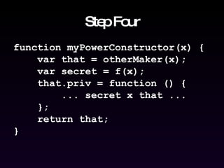 Step Four function myPowerConstructor(x) { var that = otherMaker(x); var secret = f(x); that.priv = function () { ... secret x that ... }; return that; } 