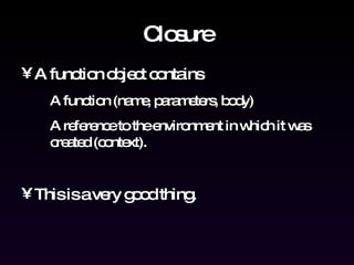 Closure A function object contains A function (name, parameters, body) A reference to the environment in which it was created (context). This is a very good thing. 