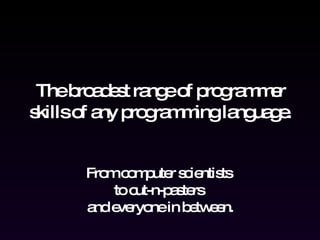 The broadest range of programmer skills of any programming language. From computer scientists  to cut-n-pasters  and everyone in between. 