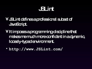 JSLint JSLint defines a professional subset of JavaScript. It imposes a programming discipline that makes me much more confident in a dynamic, loosely-typed environment. http://www.JSLint.com/ 