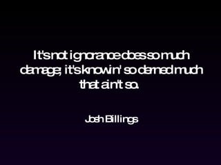 It's not ignorance does so much damage; it's knowin' so derned much that ain't so.  Josh Billings 