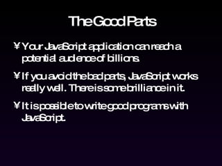 The Good Parts Your JavaScript application can reach a potential audience of billions. If you avoid the bad parts, JavaScript works really well. There is some brilliance in it. It is possible to write good programs with JavaScript. 
