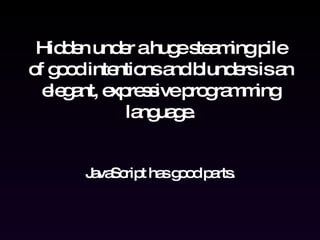 Hidden under a huge steaming pile of good intentions and blunders is an elegant, expressive programming language. JavaScript has good parts. 