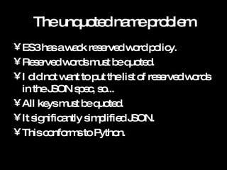 The unquoted name problem ES3 has a wack reserved word policy. Reserved words must be quoted. I did not want to put the list of reserved words in the JSON spec, so... All keys must be quoted. It significantly simplified JSON. This conforms to Python. 