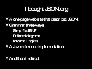 I bought JSON.org A one-page web site that described JSON. Grammar three ways Simplified BNF Railroad diagrams Informal English A Java reference implementation. And then I retired. 