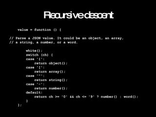 Recursive descent value = function () { // Parse a JSON value. It could be an object, an array, // a string, a number, or a word. white(); switch (ch) { case '{': return object(); case '[': return array(); case '"': return string(); case '-': return number(); default: return ch >= '0' && ch <= '9' ? number() : word(); } }; 