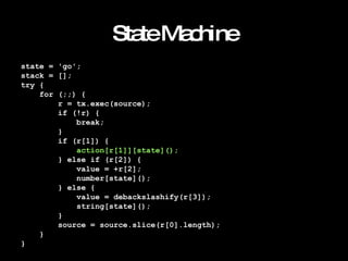 State Machine state = 'go'; stack = []; try { for (;;) { r = tx.exec(source); if (!r) { break; } if (r[1]) { action[r[1]][state](); } else if (r[2]) { value = +r[2]; number[state](); } else { value = debackslashify(r[3]); string[state](); } source = source.slice(r[0].length); } } 