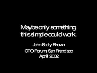 Maybe only something  this simple could work. John Seely Brown CTO Forum, San Francisco April 2002 