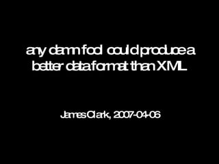 any damn fool could produce a better data format than XML James Clark, 2007-04-06 