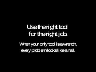 Use the right tool  for the right job. When your only tool is a wrench, every problem looks like a nail. 